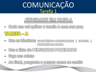 COMUNICAÇÃO
                      Tarefa 1
           ATIVIDADE EM DUPLA
- Cada um vai aplicar a tarefa A com seu par;
TAREFA - A
- Use as técnicas:   DIAGNÓSTICO > BACK-TRACKING | EMPATIA |
                     PERCEPÇÃO DO OUTRO

- Use a lista de PERGUNTAS PODEROSAS
- Faça um relato
- Ao final, pergunte a pessoa como se sentiu
 