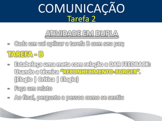 COMUNICAÇÃO
                      Tarefa 2
              ATIVIDADE EM DUPLA
- Cada um vai aplicar a tarefa B com seu par;
TAREFA - B
- Estabeleça uma meta com relação a DAR FEEDBACK:
  Usando a técnica “RECONHECIMENTO-BURGER”.
  (Elogio | Crítica | Elogio)
- Faça um relato
- Ao final, pergunte a pessoa como se sentiu
 