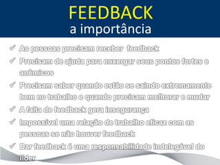 FEEDBACK
                a importância
 As pessoas precisam receber feedback
 Precisam de ajuda para enxergar seus pontos fortes e
  anêmicos
 Precisam saber quando estão se saindo extremamente
  bem no trabalho e quando precisam melhorar e mudar
 A falta de feedback gera insegurança
 Impossível uma relação de trabalho eficaz com as
  pessoas se não houver feedback
 Dar feedback é uma responsabilidade indelegável do
  líder
 