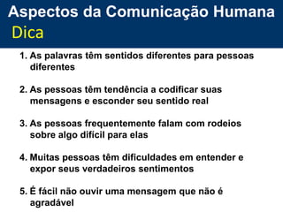Aspectos da Comunicação Humana
Dica
 1. As palavras têm sentidos diferentes para pessoas
    diferentes

 2. As pessoas têm tendência a codificar suas
    mensagens e esconder seu sentido real

 3. As pessoas frequentemente falam com rodeios
    sobre algo difícil para elas

 4. Muitas pessoas têm dificuldades em entender e
    expor seus verdadeiros sentimentos

 5. É fácil não ouvir uma mensagem que não é
    agradável
 