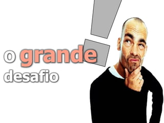 O grande
desafio
 