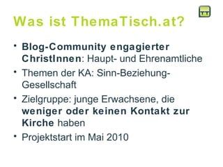 Was ist ThemaTisch.at? Blog-Community engagierter ChristInnen : Haupt- und Ehrenamtliche Themen der KA: Sinn-Beziehung-Gesellschaft  Zielgruppe: junge Erwachsene, die  weniger oder keinen Kontakt zur Kirche  haben  Projektstart im Mai 2010 