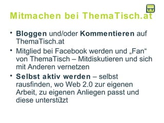 Mitmachen bei ThemaTisch.at Bloggen  und/oder  Kommentieren  auf ThemaTisch.at Mitglied bei Facebook werden und „Fan“ von ThemaTisch – Mitdiskutieren und sich mit Anderen vernetzen Selbst aktiv werden  – selbst rausfinden, wo Web 2.0 zur eigenen Arbeit, zu eigenen Anliegen passt und diese unterstützt 