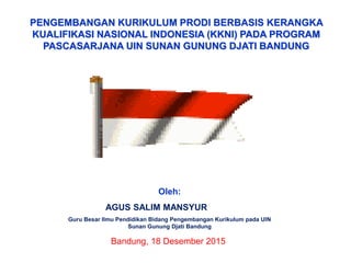 PENGEMBANGAN KURIKULUM PRODI BERBASIS KERANGKA
KUALIFIKASI NASIONAL INDONESIA (KKNI) PADA PROGRAM
PASCASARJANA UIN SUNAN GUNUNG DJATI BANDUNG
Oleh:
AGUS SALIM MANSYUR
Guru Besar Ilmu Pendidikan Bidang Pengembangan Kurikulum pada UIN
Sunan Gunung Djati Bandung
Bandung, 18 Desember 2015
 