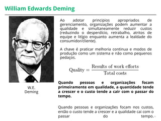William Edwards Deming
Quando pessoas e organizações focam
primeiramente em qualidade, a quantidade tende
a crescer e o custo tende a cair com o passar do
tempo.
Quando pessoas e organizações focam nos custos,
então o custo tende a crescer e a qualidade cai com o
passar do tempo.16
W.E.
Deming
Ao adotar principios apropriados de
gerenciamento, organizações podem aumentar a
qualidade e simultaneamente reduzir custos
(reduzindo o desperdício, retrabalho, atritos de
equipe e litígio enquanto aumenta a lealdade do
consumidor/cliente).
A chave é praticar melhoria continua e modos de
produção como um sistema e não como pequenos
pedaços.
 