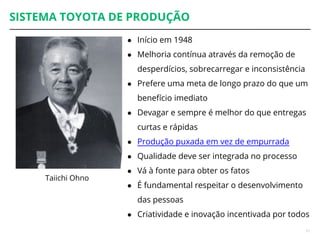 SISTEMA TOYOTA DE PRODUÇÃO
● Início em 1948
● Melhoria contínua através da remoção de
desperdícios, sobrecarregar e inconsistência
● Prefere uma meta de longo prazo do que um
benefício imediato
● Devagar e sempre é melhor do que entregas
curtas e rápidas
● Produção puxada em vez de empurrada
● Qualidade deve ser integrada no processo
● Vá à fonte para obter os fatos
● É fundamental respeitar o desenvolvimento
das pessoas
● Criatividade e inovação incentivada por todos
17
Taiichi Ohno
 