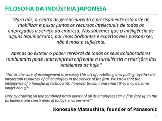 FILOSOFIA DA INDÚSTRIA JAPONESA
“Para nós, o centro de gerenciamento é precisamente esta arte de
mobilizar e puxar juntos os recursos intelectuais de todos os
empregados a serviço da empresa. Nós sabemos que a inteligência de
alguns tequinocratas, por mais brilhantes e expertos eles possam ser,
não é mais o suficiente.
Apenas ao extrair o poder cerebral de todos os seus colaboradores
combinados pode uma empresa enfrentar a turbulência e restrições dos
ambientes de hoje."
"For us, the core of management is precisely this art of mobilising and pulling together the
intellectual resources of all employees in the service of the firm. We know that the
intelligence of a handful of technocrats, however brilliant and smart they may be, is no
longer enough.
Only by drawing on the combined brain power of all its employees can a firm face up to the
turbulence and constraints of today’s environment.”
Konosuke Matsushita, founder of Panasonic
26
 