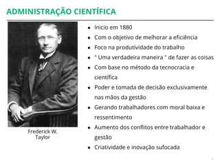 ADMINISTRAÇÃO CIENTÍFICA
4
Frederick W.
Taylor
● Inicio em 1880
● Com o objetivo de melhorar a eficiência
● Foco na produtividade do trabalho
● " Uma verdadeira maneira " de fazer as coisas
● Com base no método da tecnocracia e
científica
● Poder e tomada de decisão exclusivamente
nas mãos da gestão
● Gerando trabalhadores com moral baixa e
ressentimento
● Aumento dos conflitos entre trabalhador e
gestão
● Criatividade e inovação sufocada
 