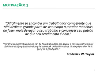 MOTIVAÇÃO! ;)
“Dificilmente se encontra um trabalhador competente que
não dedique grande parte de seu tempo a estudar maneiras
de fazer mais devagar o seu trabalho e convencer seu patrão
de que seu rendimento é bom."
”Hardly a competent workman can be found who does not devote a considerable amount
of time to studying just how slowly he can work and still convince his employer that he is
going at a good pace.”
Frederick W. Taylor
7
 