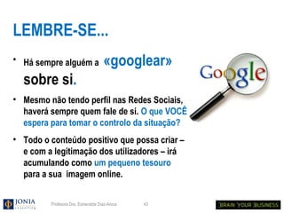 LEMBRE-SE...
• Há sempre alguém a                «googlear»
  sobre si.
• Mesmo não tendo perfil nas Redes Sociais,
  haverá sempre quem fale de si. O que VOCÊ
  espera para tomar o controlo da situação?
• Todo o conteúdo positivo que possa criar –
  e com a legitimação dos utilizadores – irá
  acumulando como um pequeno tesouro
  para a sua imagem online.


         Profesora Dra. Esmeralda Díaz-Aroca   43
 
