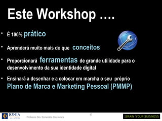 Este Workshop ….
• É 100% prático

• Aprenderá muito mais do que                    conceitos
• Proporcionará ferramentas de grande utilidade para o
  desenvolvimento da sua identidade digital
• Ensinará a desenhar e a colocar em marcha o seu próprio
  Plano de Marca e Marketing Pessoal (PMMP)


                                                      47
           Profesora Dra. Esmeralda Díaz-Aroca
 