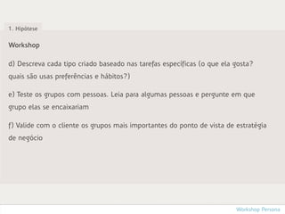 1. Hipótese


Workshop

d) Descreva cada tipo criado baseado nas tarefas específicas (o que ela gosta?
quais são usas preferências e hábitos?)

e) Teste os grupos com pessoas. Leia para algumas pessoas e pergunte em que
grupo elas se encaixariam

f) Valide com o cliente os grupos mais importantes do ponto de vista de estratégia
de negócio




                                                                        Workshop Persona
 