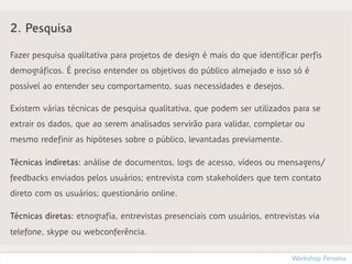 2. Pesquisa

Fazer pesquisa qualitativa para projetos de design é mais do que identificar perfis
demográficos. É preciso entender os objetivos do público almejado e isso só é
possível ao entender seu comportamento, suas necessidades e desejos.

Existem várias técnicas de pesquisa qualitativa, que podem ser utilizados para se
extrair os dados, que ao serem analisados servirão para validar, completar ou
mesmo redefinir as hipóteses sobre o público, levantadas previamente.

Técnicas indiretas: análise de documentos, logs de acesso, vídeos ou mensagens/
feedbacks enviados pelos usuários; entrevista com stakeholders que tem contato
direto com os usuários; questionário online.

Técnicas diretas: etnografia, entrevistas presenciais com usuários, entrevistas via
telefone, skype ou webconferência.


                                                                           Workshop Persona
 