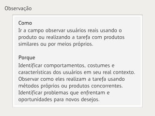 Observação

     Como
     Ir a campo observar usuários reais usando o
     produto ou realizando a tarefa com produtos
     similares ou por meios próprios.

     Porque
     Identificar comportamentos, costumes e
     características dos usuários em seu real contexto.
     Observar como eles realizam a tarefa usando
     métodos próprios ou produtos concorrentes.
     Identificar problemas que enfrentam e
     oportunidades para novos desejos.
 