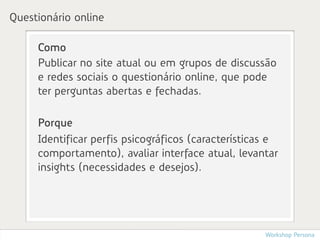 Questionário online

     Como
     Publicar no site atual ou em grupos de discussão
     e redes sociais o questionário online, que pode
     ter perguntas abertas e fechadas.

     Porque
     Identificar perfis psicográficos (características e
     comportamento), avaliar interface atual, levantar
     insights (necessidades e desejos).




                                                     Workshop Persona
 
