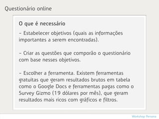 Questionário online

     O que é necessário
     - Estabelecer objetivos (quais as informações
     importantes a serem encontradas).

     - Criar as questões que comporão o questionário
     com base nesses objetivos.

     - Escolher a ferramenta. Existem ferramentas
     gratuitas que geram resultados brutos em tabela
     como o Google Docs e ferramentas pagas como o
     Survey Gizmo (19 dólares por mês), que geram
     resultados mais ricos com gráficos e filtros.


                                                       Workshop Persona
 