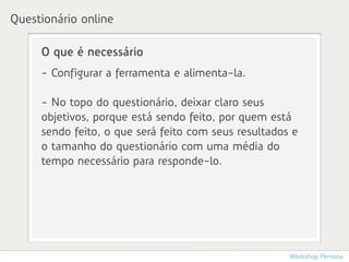 Questionário online

     O que é necessário
     - Configurar a ferramenta e alimenta-la.

     - No topo do questionário, deixar claro seus
     objetivos, porque está sendo feito, por quem está
     sendo feito, o que será feito com seus resultados e
     o tamanho do questionário com uma média do
     tempo necessário para responde-lo.




                                                      Workshop Persona
 