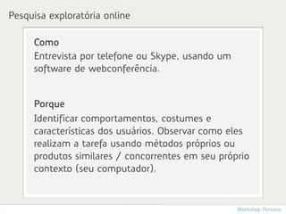 Pesquisa exploratória online

     Como
     Entrevista por telefone ou Skype, usando um
     software de webconferência.


     Porque
     Identificar comportamentos, costumes e
     características dos usuários. Observar como eles
     realizam a tarefa usando métodos próprios ou
     produtos similares / concorrentes em seu próprio
     contexto (seu computador).



                                                   Workshop Persona
 