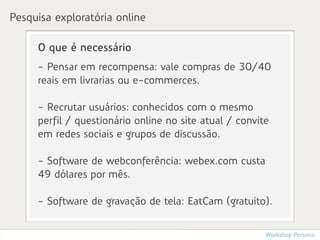 Pesquisa exploratória online

     O que é necessário
     - Pensar em recompensa: vale compras de 30/40
     reais em livrarias ou e-commerces.

     - Recrutar usuários: conhecidos com o mesmo
     perfil / questionário online no site atual / convite
     em redes sociais e grupos de discussão.

     - Software de webconferência: webex.com custa
     49 dólares por mês.

     - Software de gravação de tela: EatCam (gratuito).


                                                        Workshop Persona
 