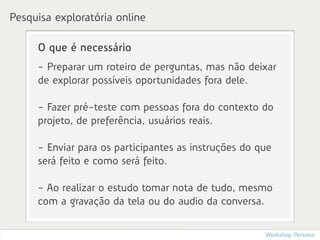 Pesquisa exploratória online

     O que é necessário
     - Preparar um roteiro de perguntas, mas não deixar
     de explorar possíveis oportunidades fora dele.

     - Fazer pré-teste com pessoas fora do contexto do
     projeto, de preferência, usuários reais.

     - Enviar para os participantes as instruções do que
     será feito e como será feito.

     - Ao realizar o estudo tomar nota de tudo, mesmo
     com a gravação da tela ou do audio da conversa.


                                                      Workshop Persona
 