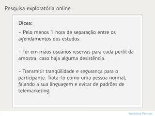 Pesquisa exploratória online

     Dicas:
     - Pelo menos 1 hora de separação entre os
     agendamentos dos estudos.

     - Ter em mãos usuários reservas para cada perfil da
     amostra, caso haja alguma desistência.

     - Transmitir tranqüilidade e segurança para o
     participante. Trata-lo como uma pessoa normal,
     falando a sua linguagem e evitar de padrões de
     telemarketing.



                                                      Workshop Persona
 