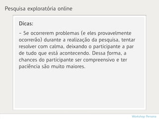 Pesquisa exploratória online

     Dicas:
     - Se ocorrerem problemas (e eles provavelmente
     ocorrerão) durante a realização da pesquisa, tentar
     resolver com calma, deixando o participante a par
     de tudo que está acontecendo. Dessa forma, a
     chances do participante ser compreensivo e ter
     paciência são muito maiores.




                                                      Workshop Persona
 