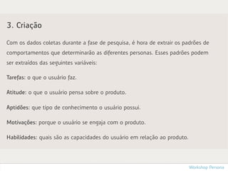 3. Criação

Com os dados coletas durante a fase de pesquisa, é hora de extrair os padrões de
comportamentos que determinarão as diferentes personas. Esses padrões podem
ser extraídos das seguintes variáveis:

Tarefas: o que o usuário faz.

Atitude: o que o usuário pensa sobre o produto.

Aptidões: que tipo de conhecimento o usuário possui.

Motivações: porque o usuário se engaja com o produto.

Habilidades: quais são as capacidades do usuário em relação ao produto.




                                                                          Workshop Persona
 