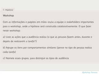 1. Hipótese


Workshop

Com as informações e palpites em mãos reuna a equipe e stakeholders importantes
para o workshop, onde a hipótese será construída colaborativamente. O que fazer
neste workshop:

a) Liste as ações que a audiência realiza (o que as pessoas fazem antes, durante e
depois de realizarem a tarefa?)

b) Agrupe os itens por comportamentos similares (pense no tipo de pessoa realiza
cada tarefa)

c) Nomeie esses grupos, para distinguir os tipos de audiência




                                                                        Workshop Persona
 