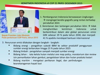 KOMITMEN INDONESIA di COP 21 PARIS DESEMBER 2015
1. Pembangunan Indonesia berwawasan Lingkungan
 mengingat kondisi gografis yang rentan terhadap
perubahan iklim
2. Kerentanan dan tantangan perubahan iklim  tidak
menghentikan komitmen Indonesia untuk
berkontribusi dalam aksi global penurunan emisi
GRK sebesar 29 % pada tahun 2030, dan menjadi
41 % apabila mendapat bantuan internasional
Bapak Presiden Joko Wododo
Pada pertemuan COP Paris, tahun 2015
3. Penurunan emisi dilakukan dengan langkah - langkah:
• Bidang energi : pengalihan subsidi BBM ke sektor produktif penggunaan
sumber energi terbarukan hingga 23 % pada tahun 2025
• Bidang limbah : pengolahan sampah menjadi sumber energi
• Bidang lahan : tata kelola hutan melalui one map policy, moratorium dan review
izin pemanfaatan lahan gambut, pengelolaan lahan dan hutan produksi lestari
• Bidang maritim : mengatasi perikanan ilegal, dan perlindungan
keanekaragaman hayati laut
 