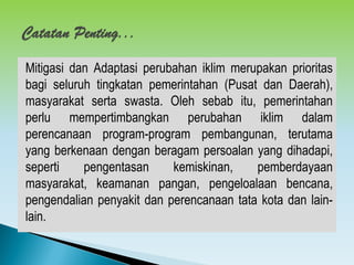 Mitigasi dan Adaptasi perubahan iklim merupakan prioritas
bagi seluruh tingkatan pemerintahan (Pusat dan Daerah),
masyarakat serta swasta. Oleh sebab itu, pemerintahan
perlu mempertimbangkan perubahan iklim dalam
perencanaan program-program pembangunan, terutama
yang berkenaan dengan beragam persoalan yang dihadapi,
seperti pengentasan kemiskinan, pemberdayaan
masyarakat, keamanan pangan, pengeloalaan bencana,
pengendalian penyakit dan perencanaan tata kota dan lain-
lain.
 