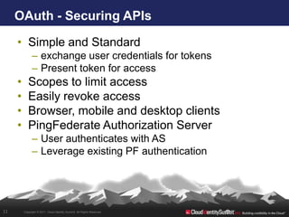 OAuth - Securing APIs

     • Simple and Standard
               – exchange user credentials for tokens
               – Present token for access
     •      Scopes to limit access
     •      Easily revoke access
     •      Browser, mobile and desktop clients
     •      PingFederate Authorization Server
               – User authenticates with AS
               – Leverage existing PF authentication




11       Copyright © 2011. Cloud Identity Summit. All Rights Reserved.
 