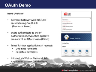 OAuth Demo
 Demo Overview

 • Payment Gateway with REST API
   secured using OAuth 2.0
    (Resource Server)

 • Users authenticate to the PF
   Authorization Server, then approve
   issuance of an OAuth token (Client)

 • Tunes Partner application can request:
    • One-time Payments
    • Perpetual Payments

 • Initiated via Web or Native Mobile
   Application partner OAuth clients


                                            12
 
