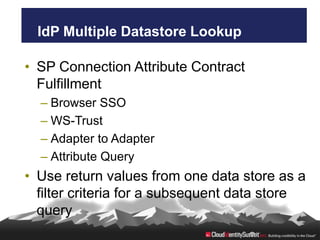 IdP Multiple Datastore Lookup

• SP Connection Attribute Contract
  Fulfillment
  – Browser SSO
  – WS-Trust
  – Adapter to Adapter
  – Attribute Query
• Use return values from one data store as a
  filter criteria for a subsequent data store
  query
 