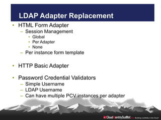 LDAP Adapter Replacement
• HTML Form Adapter
   – Session Management
      • Global
      • Per Adapter
      • None
   – Per instance form template

• HTTP Basic Adapter

• Password Credential Validators
   – Simple Username
   – LDAP Username
   – Can have multiple PCV instances per adapter
 