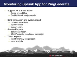 Monitoring Splunk App for PingFederate
     • Support PF 6.3 and above
            – Based on audit log
            – Enable Splunk log4j appender

     • SSO transaction and system report
            – current transactions
            – system health
            – system errors
     • Service Reports
            – daily usage report
            – SP/IdP provider reports per connection
     • Trend Reports
            – weekly/monthly usage report
            – trend analysis




27    Copyright © 2011. Cloud Identity Summit. All Rights Reserved.
 
