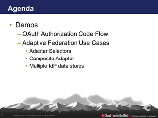 Agenda

    • Demos
           – OAuth Authorization Code Flow
           – Adaptive Federation Use Cases
                      • Adapter Selectors
                      • Composite Adapter
                      • Multiple IdP data stores




3    Copyright © 2011. Cloud Identity Summit. All Rights Reserved.
 