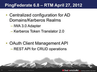 PingFederate 6.8 – RTM April 27, 2012

     • Centralized configuration for AD
       Domains/Kerberos Realms
            – IWA 3.0 Adapter
            – Kerberos Token Translator 2.0


     • OAuth Client Management API
            – REST API for CRUD operations




33    Copyright © 2011. Cloud Identity Summit. All Rights Reserved.
 