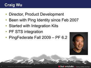 Craig Wu

    •      Director, Product Development
    •      Been with Ping Identity since Feb 2007
    •      Started with Integration Kits
    •      PF STS integration
    •      PingFederate Fall 2009 – PF 6.2




6       Copyright © 2011. Cloud Identity Summit. All Rights Reserved.
 