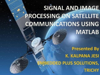 SIGNAL AND IMAGE
PROCESSING ON SATELLITE
COMMUNICATIONS USING
MATLAB
Presented By
K. KALPANA JESI
EMBEDDED PLUS SOLUTIONS,
TRICHY
 
