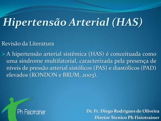 Hipertensão Arterial (HAS)
Revisão da Literatura
 A hipertensão arterial sistêmica (HAS) é conceituada como
 uma síndrome multifatorial, caracterizada pela presença de
 níveis de pressão arterial sistólicos (PAS) e diastólicos (PAD)
 elevados (RONDON e BRUM, 2003).




                                  Dr. Ft. Diego Rodrigues de Oliveira
                                      Diretor Técnico Ph Fisiotrainer
 