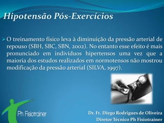 Hipotensão Pós-Exercícios

 O treinamento físico leva à diminuição da pressão arterial de
 repouso (SBH, SBC, SBN, 2002). No entanto esse efeito é mais
 pronunciado em indivíduos hipertensos uma vez que a
 maioria dos estudos realizados em normotensos não mostrou
 modificação da pressão arterial (SILVA, 1997).




                                 Dr. Ft. Diego Rodrigues de Oliveira
                                     Diretor Técnico Ph Fisiotrainer
 
