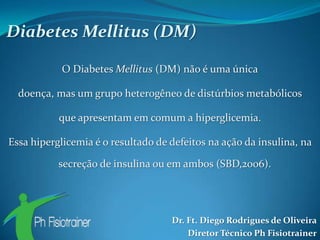Diabetes Mellitus (DM)

           O Diabetes Mellitus (DM) não é uma única

  doença, mas um grupo heterogêneo de distúrbios metabólicos

           que apresentam em comum a hiperglicemia.

Essa hiperglicemia é o resultado de defeitos na ação da insulina, na

           secreção de insulina ou em ambos (SBD,2006).




                                    Dr. Ft. Diego Rodrigues de Oliveira
                                        Diretor Técnico Ph Fisiotrainer
 