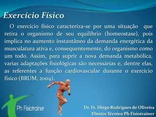 Exercício Físico
   O exercício físico caracteriza-se por uma situação que
retira o organismo de seu equilíbrio (homeostase), pois
implica no aumento instantâneo da demanda energética da
musculatura ativa e, consequentemente, do organismo como
um todo. Assim, para suprir a nova demanda metabólica,
varias adaptações fisiológicas são necessárias e, dentre elas,
as referentes a função cardiovascular durante o exercício
físico (BRUM, 2004).




                                 Dr. Ft. Diego Rodrigues de Oliveira
                                     Diretor Técnico Ph Fisiotrainer
 