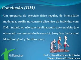 Conclusão (DM)
 Um programa de exercício físico regular, de intensidade

 moderada, auxilia no controle glicêmico do indivíduo com

 DM2, tratado ou não com insulina,sendo que seu efeito já é

 observado em uma sessão de exercício (Arq Bras Endocrinol

 Metab vol 46 nº 5 Outubro 2002).




                               Dr. Ft. Diego Rodrigues de Oliveira
                                   Diretor Técnico Ph Fisiotrainer
 