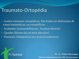 Traumato-Ortopédia
 Lesões traumato-ortopédicas: São lesões ou disfunções de
 causa traumáticas, ou ortopédicas:
 Acidentes (automobilísticos, Traumas diretos)
 Quedas (Idosos são os mais afetados)
 Posturais (Adaptativas por posicionamentos)




                                           Dr. Ft. Pedro Henrique
                             Diretor Administrativo Ph Fisiotrainer
 