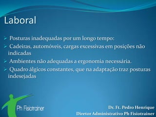 Laboral
 Posturas inadequadas por um longo tempo:
 Cadeiras, automóveis, cargas excessivas em posições não
 indicadas
 Ambientes não adequadas a ergonomia necessária.
 Quadro álgicos constantes, que na adaptação traz posturas
 indesejadas




                                           Dr. Ft. Pedro Henrique
                             Diretor Administrativo Ph Fisiotrainer
 