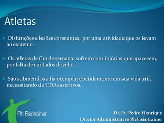 Atletas
 Disfunções e lesões constantes, por uma atividade que os levam
  ao extremo

 Os atletas de fim de semana, sofrem com injúrias que aparecem,
  por falta de cuidados devidos

 São submetidos a fisioterapia repetidamente em sua vida útil,
  necessitando de TTO assertivos.




                                                Dr. Ft. Pedro Henrique
                                  Diretor Administrativo Ph Fisiotrainer
 