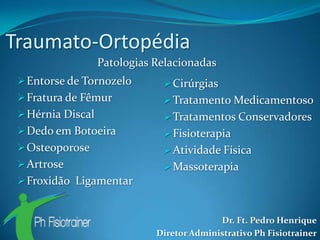 Traumato-Ortopédia
                   Patologias Relacionadas
  Entorse de Tornozelo         Cirúrgias
  Fratura de Fêmur             Tratamento Medicamentoso
  Hérnia Discal                Tratamentos Conservadores
  Dedo em Botoeira             Fisioterapia
  Osteoporose                  Atividade Física
  Artrose                      Massoterapia
  Froxidão Ligamentar


                                            Dr. Ft. Pedro Henrique
                              Diretor Administrativo Ph Fisiotrainer
 