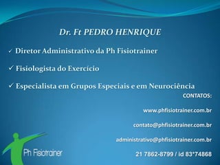 Dr. Ft PEDRO HENRIQUE

   Diretor Administrativo da Ph Fisiotrainer

 Fisiologista do Exercício

 Especialista em Grupos Especiais e em Neurociência
                                                          CONTATOS:

                                           www.phfisiotrainer.com.br

                                       contato@phfisiotrainer.com.br

                                 administrativo@phfisiotrainer.com.br

                                        21 7862-8799 / id 83*74868
 
