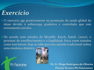 Exercício
 O exercício age positivamente na promoção da saúde global do
 idoso devido à sobrecarga gradativa e controlada que este
 treinamento envolve.

 De acordo com estudos de Mcardle; Katch, Katch, (2002), o
 processo de envelhecimento e a fragilidade física eram tratados
 como inevitáveis; hoje se sabe que essa opinião tradicional sofreu
 uma mudança drástica.




                                    Dr. Ft. Diego Rodrigues de Oliveira
                                        Diretor Técnico Ph Fisiotrainer
 